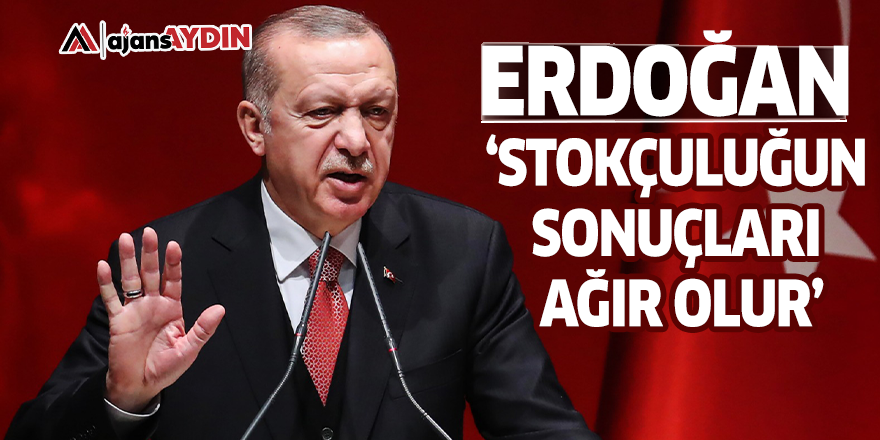 Erdoğan, ‘Stokçuluğun sonuçları ağır olur’