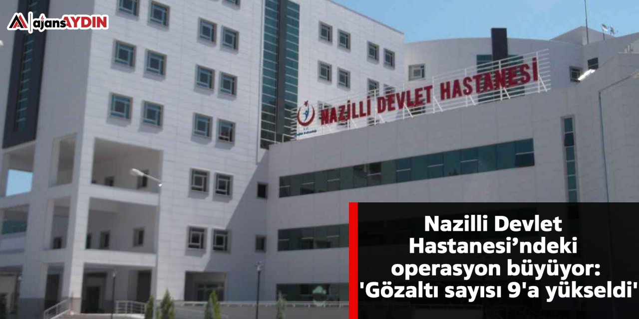 Nazilli Devlet Hastanesi’ndeki operasyon büyüyor: 'Gözaltı sayısı 9'a yükseldi'