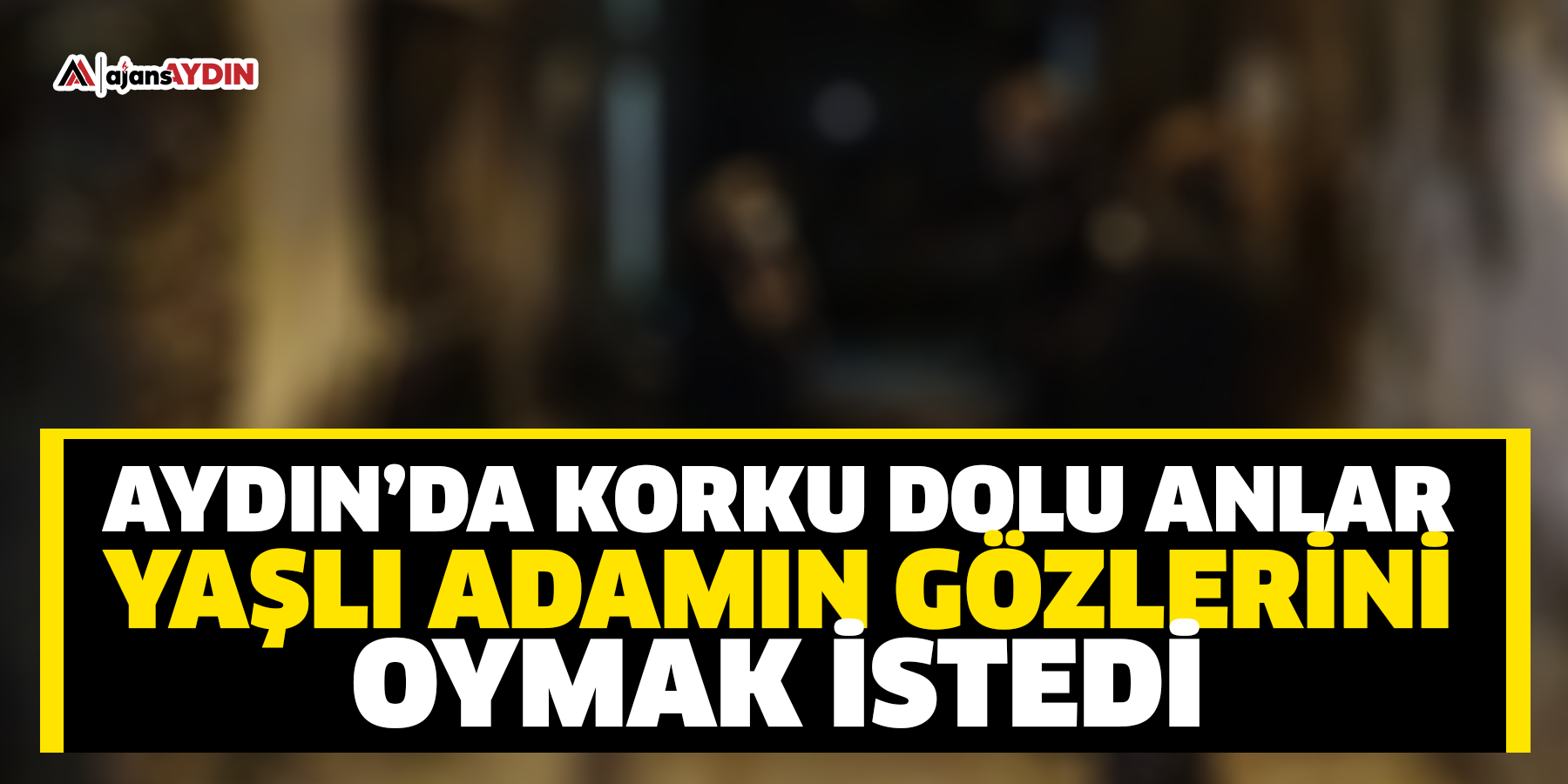 aYDIN’DA KORKU DOLU ANLAR yAŞLI ADAMIN GÖZLERİNİ OYMAK İSTEDİ